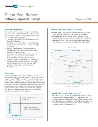 Talent Insights


Talent Pool Report
Software Engineers - Europe
Technical Salespeople                                                                                                                                                                            September 2012



Executive Summary                                                                                                       Where should you look for talent?
Did you know that a software engineer in London                                                                         • Hidden Gems: These mid-sized markets have relatively
is over two times more likely to be contacted by a                                                                        lower demand, meaning hiring is likely to be easier
recruiter than a software engineer elsewhere in the
                                                                                                                        • High-Demand: These are the largest markets, where
UK? LinkedIn data shows that:
                                                                                                                          overall demand is also highest and hiring may be difficult
  • There are over to 287,000 software engineers
                                                                                                                        • Saturated: These small to mid-sized markets also have
    throughout Europe
                                                                                                                          very high demand, meaning hiring is likely to be difficult
  • Hiring markets in Poland, Berlin, and Reading,
    UK are demand saturated and hiring is likely to
    be difficult
                                                                                                                                                                      Region Quadrant
  • Medium, lower-demand markets like Russia,
                                                                                                                        100
    Sweden, Italy, and Romania are likely to offer                                                                      90    SATURATED                                            HIGH-DEMAND
                                                                                                                                                                                                                           London

    untapped sources of talent                                                                                          80

  • Test-driven and agile software development                                                                          70
                                                                                                                                                                                                             Ireland
    methodologies as well as specialty Java                                                                             60
                                                                                                                                              Wrocław
                                                                                                                                                               Reading

    development skills are most in-demand                                                                               50                                 Kraków           Bulgaria
  • While this pool is driven primarily by good work-                                                                   40
                                                                                                                                 Edinburgh
                                                                                                                                                                                                Czech Republic               United Kingdom,
                                                                                                                                                        Slovakia
    life balance and challenging work, they differ                                                                                       Berlin                                 Amsterdam                                    Other

    from other talent in that they see less value in                                                                                                                           Hungary           Netherlands, Other
                                                                                                         Demand Index




                                                                                                                        30                           Warsaw
                                                                                                                                                                                                 Paris
                                                                                                                                                     Barcelona
    working for a company with a long-term                                                                                                                            Brussels    Poland, Other
                                                                                                                                                                                                                   Ukraine
    strategic vision                                                                                                                                                       Madrid
                                                                                                                                                                                             Romania                     Sweden
                                                                                                                        20                                              Zürich


                                                                                                                                                                                                                  Russia            Israel
                                                                                                                                                            Copenhagen                 Greece

Overview
A world of insights can be gathered from LinkedIn’s 175                                                                 10
                                                                                                                                                                             Belarus
million members - the world’s largest professional network.                                                                                                                                           Finland
“Java” ,” .net”,” iOS”, and “C++” are some of the most
                                                                                                                                                                   Serbia
frequently searched terms by recruiters, showing that the                                                                                                                                                        Italy

market for software engineering talent is one of the hottest                                                                                                                            HIDDEN GEMS

in Europe. LinkedIn recruiter activity and member data can                                                                      1,000        1,500     2,000           3,000     4,000 5,000         7,000       10,000       15,000

be used to determine supply and demand for this talent                                                                                                             Supply (# Professionals)
pool. A higher demand index means that the average
professional in a region is receiving more contact from
recruiters than peers in other regions.
                                                                                                                          Which skills are in short supply?
Demand based on recruiter activity on LinkedIn




                                                                                                                          Recruiter activity can also highlight which skills are in high
                                                                              Large, high-demand                          demand. For software engineers, our data shows that
                                                                              regions                                     professionals with skills like Test-Driven Development, JMS,
                                                                                                                          Agile Development, and JBoss are highly sought after on
                                                                                                                          LinkedIn. Therefore, expect to spend more time filling
                                                                                                                          positions that require these skills.
                                                 DEMAND




                                                                              Large, low-demand
                                                                              regions “Hidden Gems”



                                                          SUPPLY
                                                          Number of talent pool members in each region
 