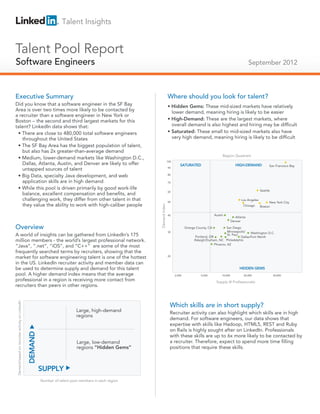 Talent Insights


Talent Pool Report
Software Engineers
Technical Salespeople                                                                                                                                                               September 2012



Executive Summary                                                                                                       Where should you look for talent?
Did you know that a software engineer in the SF Bay                                                                     • Hidden Gems: These mid-sized markets have relatively
Area is over two times more likely to be contacted by                                                                     lower demand, meaning hiring is likely to be easier
a recruiter than a software engineer in New York or
Boston – the second and third largest markets for this                                                                  • High-Demand: These are the largest markets, where
talent? LinkedIn data shows that:                                                                                         overall demand is also highest and hiring may be difficult
 • There are close to 480,000 total software engineers                                                                  • Saturated: These small to mid-sized markets also have
    throughout the United States                                                                                          very high demand, meaning hiring is likely to be difficult
 • The SF Bay Area has the biggest population of talent,
    but also has 2x greater-than-average demand
                                                                                                                                                               Region Quadrant
 • Medium, lower-demand markets like Washington D.C.,
                                                                                                                        100
    Dallas, Atlanta, Austin, and Denver are likely to offer                                                                       SATURATED                               HIGH-DEMAND             San Francisco Bay
    untapped sources of talent                                                                                          90


 • Big Data, specialty Java development, and web                                                                        80

    application skills are in high demand                                                                               70

 • While this pool is driven primarily by good work-life                                                                                                                                    Seattle
                                                                                                                        60
    balance, excellent compensation and benefits, and
    challenging work, they differ from other talent in that                                                             50
                                                                                                                                                                              Los Angeles
                                                                                                                                                                                                  New York City
    they value the ability to work with high-caliber people                                                                                                                    Chicago
                                                                                                         Demand Index




                                                                                                                                                                                            Boston

                                                                                                                        40                                Austin
                                                                                                                                                                          Atlanta
                                                                                                                                                                        Denver

Overview                                                                                                                              Orange County, CA          San Diego
                                                                                                                        30                                        Minneapolis/    Washington D.C.
A world of insights can be gathered from LinkedIn’s 175                                                                                     Portland, OR
                                                                                                                                                                  St. Paul
                                                                                                                                                                           Dallas/Fort Worth
million members - the world’s largest professional network.                                                                                 Raleigh/Durham, NC Philadelphia
                                                                                                                                                         Phoenix, AZ
“Java”, ”.net”, ”iOS”, and “C++” are some of the most
frequently searched terms by recruiters, showing that the
market for software engineering talent is one of the hottest                                                            20

in the US. LinkedIn recruiter activity and member data can
be used to determine supply and demand for this talent                                                                                                                       HIDDEN GEMS
pool. A higher demand index means that the average                                                                            2,000             5,000          10,000          20,000                 50,000
professional in a region is receiving more contact from                                                                                                    Supply (# Professionals)
recruiters than peers in other regions.
Demand based on recruiter activity on LinkedIn




                                                                                                                          Which skills are in short supply?
                                                                              Large, high-demand                          Recruiter activity can also highlight which skills are in high
                                                                              regions
                                                                                                                          demand. For software engineers, our data shows that
                                                                                                                          expertise with skills like Hadoop, HTML5, REST and Ruby
                                                                                                                          on Rails is highly sought after on LinkedIn. Professionals
                                                 DEMAND




                                                                                                                          with these skills are up to 6x more likely to be contacted by
                                                                              Large, low-demand                           a recruiter. Therefore, expect to spend more time filling
                                                                              regions “Hidden Gems”                       positions that require these skills.



                                                          SUPPLY
                                                          Number of talent pool members in each region
 