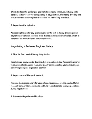 Efforts to close the gender pay gap include company initiatives, industry-wide
policies, and advocacy for transparency in pay practices. Promoting diversity and
inclusion within the workplace is essential for addressing this issue.
3. Impact on the Industry
Addressing the gender pay gap is crucial for the tech industry. Ensuring equal
pay for equal work can lead to a more diverse and inclusive workforce, which is
beneficial for innovation and company success.
Negotiating a Software Engineer Salary
1. Tips for Successful Salary Negotiation
Negotiating a salary can be daunting, but preparation is key. Researching market
rates, understanding your value, and clearly communicating your achievements
can strengthen your negotiation position.
2. Importance of Market Research
Knowing the average salary for your role and experience level is crucial. Market
research can provide benchmarks and help you set realistic salary expectations
during negotiations.
3. Common Negotiation Mistakes
 