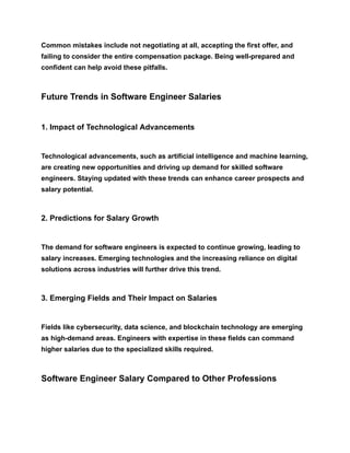 Common mistakes include not negotiating at all, accepting the first offer, and
failing to consider the entire compensation package. Being well-prepared and
confident can help avoid these pitfalls.
Future Trends in Software Engineer Salaries
1. Impact of Technological Advancements
Technological advancements, such as artificial intelligence and machine learning,
are creating new opportunities and driving up demand for skilled software
engineers. Staying updated with these trends can enhance career prospects and
salary potential.
2. Predictions for Salary Growth
The demand for software engineers is expected to continue growing, leading to
salary increases. Emerging technologies and the increasing reliance on digital
solutions across industries will further drive this trend.
3. Emerging Fields and Their Impact on Salaries
Fields like cybersecurity, data science, and blockchain technology are emerging
as high-demand areas. Engineers with expertise in these fields can command
higher salaries due to the specialized skills required.
Software Engineer Salary Compared to Other Professions
 