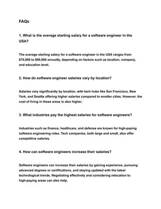FAQs
1. What is the average starting salary for a software engineer in the
USA?
The average starting salary for a software engineer in the USA ranges from
$70,000 to $90,000 annually, depending on factors such as location, company,
and education level.
2. How do software engineer salaries vary by location?
Salaries vary significantly by location, with tech hubs like San Francisco, New
York, and Seattle offering higher salaries compared to smaller cities. However, the
cost of living in these areas is also higher.
3. What industries pay the highest salaries for software engineers?
Industries such as finance, healthcare, and defense are known for high-paying
software engineering roles. Tech companies, both large and small, also offer
competitive salaries.
4. How can software engineers increase their salaries?
Software engineers can increase their salaries by gaining experience, pursuing
advanced degrees or certifications, and staying updated with the latest
technological trends. Negotiating effectively and considering relocation to
high-paying areas can also help.
 