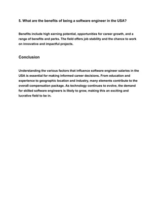 5. What are the benefits of being a software engineer in the USA?
Benefits include high earning potential, opportunities for career growth, and a
range of benefits and perks. The field offers job stability and the chance to work
on innovative and impactful projects.
Conclusion
Understanding the various factors that influence software engineer salaries in the
USA is essential for making informed career decisions. From education and
experience to geographic location and industry, many elements contribute to the
overall compensation package. As technology continues to evolve, the demand
for skilled software engineers is likely to grow, making this an exciting and
lucrative field to be in.
 