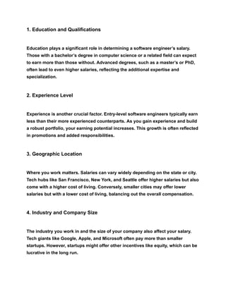 1. Education and Qualifications
Education plays a significant role in determining a software engineer’s salary.
Those with a bachelor’s degree in computer science or a related field can expect
to earn more than those without. Advanced degrees, such as a master’s or PhD,
often lead to even higher salaries, reflecting the additional expertise and
specialization.
2. Experience Level
Experience is another crucial factor. Entry-level software engineers typically earn
less than their more experienced counterparts. As you gain experience and build
a robust portfolio, your earning potential increases. This growth is often reflected
in promotions and added responsibilities.
3. Geographic Location
Where you work matters. Salaries can vary widely depending on the state or city.
Tech hubs like San Francisco, New York, and Seattle offer higher salaries but also
come with a higher cost of living. Conversely, smaller cities may offer lower
salaries but with a lower cost of living, balancing out the overall compensation.
4. Industry and Company Size
The industry you work in and the size of your company also affect your salary.
Tech giants like Google, Apple, and Microsoft often pay more than smaller
startups. However, startups might offer other incentives like equity, which can be
lucrative in the long run.
 