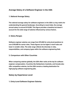 Average Salary of a Software Engineer in the USA
1. National Average Salary
The national average salary for software engineers in the USA is a key metric for
understanding the general landscape. According to recent data, the average
annual salary is around $110,000. This figure provides a baseline but doesn’t
account for the wide range of salaries influenced by various factors.
2. Salary Ranges
Software engineer salaries can range from $70,000 for entry-level positions to
over $150,000 for senior roles. These figures can be higher in tech hubs and
lower in smaller cities. The wide range reflects the diversity in roles,
responsibilities, and company types within the software engineering field.
3. Comparison with Other Countries
When comparing salaries globally, the USA often ranks at the top for software
engineer compensation. Countries like Switzerland, Australia, and Canada also
offer competitive salaries, but the USA remains a leading destination for
high-paying software engineering jobs.
Salary by Experience Level
1. Entry-Level Software Engineer Salaries
 