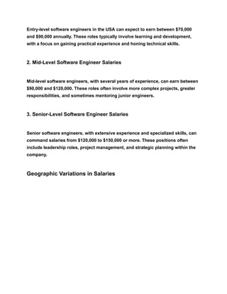 Entry-level software engineers in the USA can expect to earn between $70,000
and $90,000 annually. These roles typically involve learning and development,
with a focus on gaining practical experience and honing technical skills.
2. Mid-Level Software Engineer Salaries
Mid-level software engineers, with several years of experience, can earn between
$90,000 and $120,000. These roles often involve more complex projects, greater
responsibilities, and sometimes mentoring junior engineers.
3. Senior-Level Software Engineer Salaries
Senior software engineers, with extensive experience and specialized skills, can
command salaries from $120,000 to $150,000 or more. These positions often
include leadership roles, project management, and strategic planning within the
company.
Geographic Variations in Salaries
 