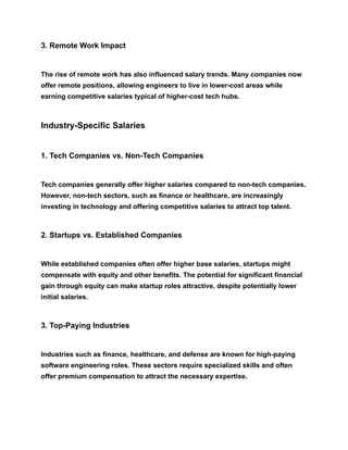 3. Remote Work Impact
The rise of remote work has also influenced salary trends. Many companies now
offer remote positions, allowing engineers to live in lower-cost areas while
earning competitive salaries typical of higher-cost tech hubs.
Industry-Specific Salaries
1. Tech Companies vs. Non-Tech Companies
Tech companies generally offer higher salaries compared to non-tech companies.
However, non-tech sectors, such as finance or healthcare, are increasingly
investing in technology and offering competitive salaries to attract top talent.
2. Startups vs. Established Companies
While established companies often offer higher base salaries, startups might
compensate with equity and other benefits. The potential for significant financial
gain through equity can make startup roles attractive, despite potentially lower
initial salaries.
3. Top-Paying Industries
Industries such as finance, healthcare, and defense are known for high-paying
software engineering roles. These sectors require specialized skills and often
offer premium compensation to attract the necessary expertise.
 
