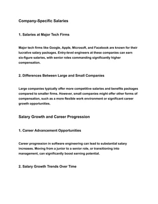 Company-Specific Salaries
1. Salaries at Major Tech Firms
Major tech firms like Google, Apple, Microsoft, and Facebook are known for their
lucrative salary packages. Entry-level engineers at these companies can earn
six-figure salaries, with senior roles commanding significantly higher
compensation.
2. Differences Between Large and Small Companies
Large companies typically offer more competitive salaries and benefits packages
compared to smaller firms. However, small companies might offer other forms of
compensation, such as a more flexible work environment or significant career
growth opportunities.
Salary Growth and Career Progression
1. Career Advancement Opportunities
Career progression in software engineering can lead to substantial salary
increases. Moving from a junior to a senior role, or transitioning into
management, can significantly boost earning potential.
2. Salary Growth Trends Over Time
 