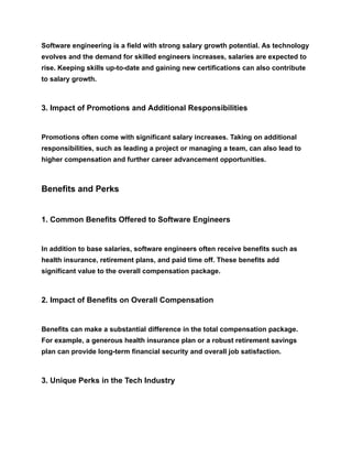 Software engineering is a field with strong salary growth potential. As technology
evolves and the demand for skilled engineers increases, salaries are expected to
rise. Keeping skills up-to-date and gaining new certifications can also contribute
to salary growth.
3. Impact of Promotions and Additional Responsibilities
Promotions often come with significant salary increases. Taking on additional
responsibilities, such as leading a project or managing a team, can also lead to
higher compensation and further career advancement opportunities.
Benefits and Perks
1. Common Benefits Offered to Software Engineers
In addition to base salaries, software engineers often receive benefits such as
health insurance, retirement plans, and paid time off. These benefits add
significant value to the overall compensation package.
2. Impact of Benefits on Overall Compensation
Benefits can make a substantial difference in the total compensation package.
For example, a generous health insurance plan or a robust retirement savings
plan can provide long-term financial security and overall job satisfaction.
3. Unique Perks in the Tech Industry
 