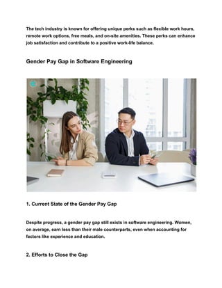 The tech industry is known for offering unique perks such as flexible work hours,
remote work options, free meals, and on-site amenities. These perks can enhance
job satisfaction and contribute to a positive work-life balance.
Gender Pay Gap in Software Engineering
1. Current State of the Gender Pay Gap
Despite progress, a gender pay gap still exists in software engineering. Women,
on average, earn less than their male counterparts, even when accounting for
factors like experience and education.
2. Efforts to Close the Gap
 
