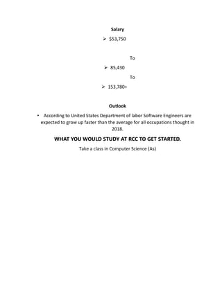 Salary
 $53,750
To
 85,430
To
 153,780+
Outlook
• According to United States Department of labor Software Engineers are
expected to grow up faster than the average for all occupations thought in
2018.
WHAT YOU WOULD STUDY AT RCC TO GET STARTED.
Take a class in Computer Science (As)
 