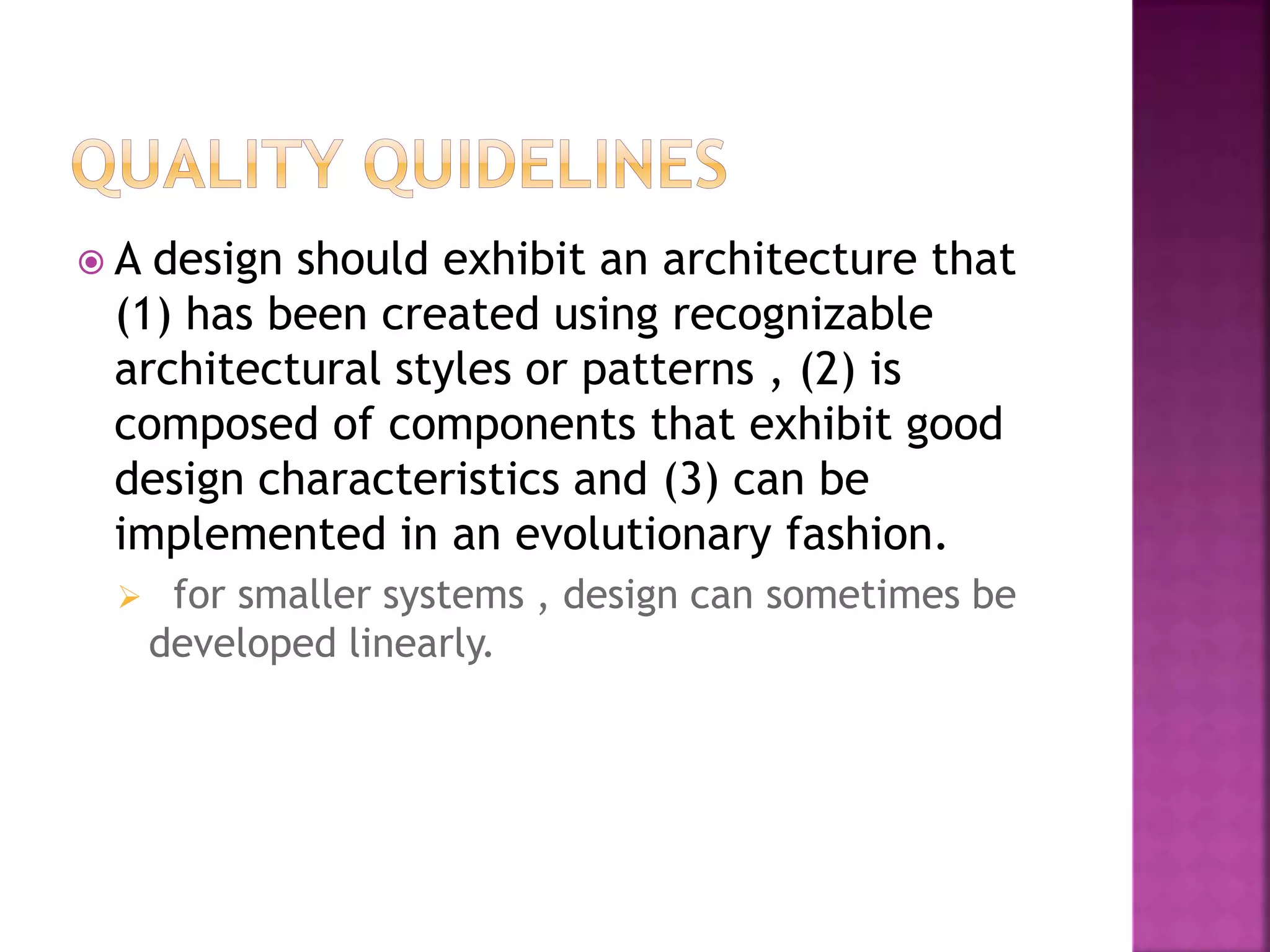  A design should exhibit an architecture that
(1) has been created using recognizable
architectural styles or patterns , (2) is
composed of components that exhibit good
design characteristics and (3) can be
implemented in an evolutionary fashion.
 for smaller systems , design can sometimes be
developed linearly.
 
