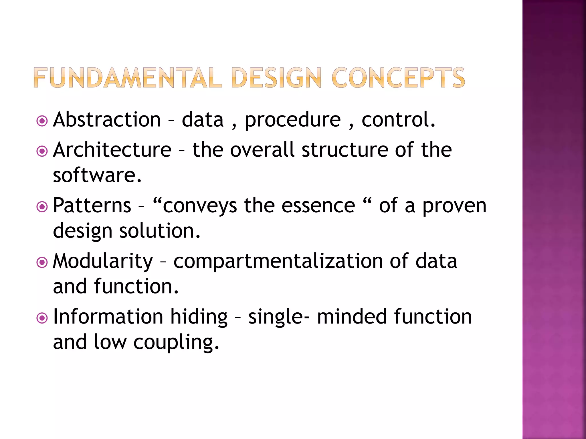  Abstraction – data , procedure , control.
 Architecture – the overall structure of the
software.
 Patterns – “conveys the essence “ of a proven
design solution.
 Modularity – compartmentalization of data
and function.
 Information hiding – single- minded function
and low coupling.
 