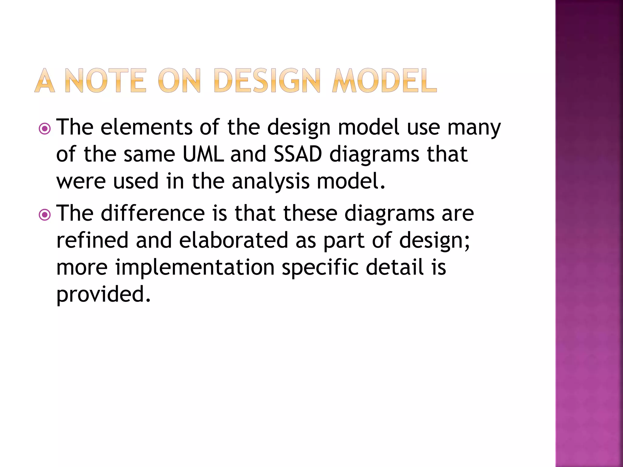  The elements of the design model use many
of the same UML and SSAD diagrams that
were used in the analysis model.
 The difference is that these diagrams are
refined and elaborated as part of design;
more implementation specific detail is
provided.
 
