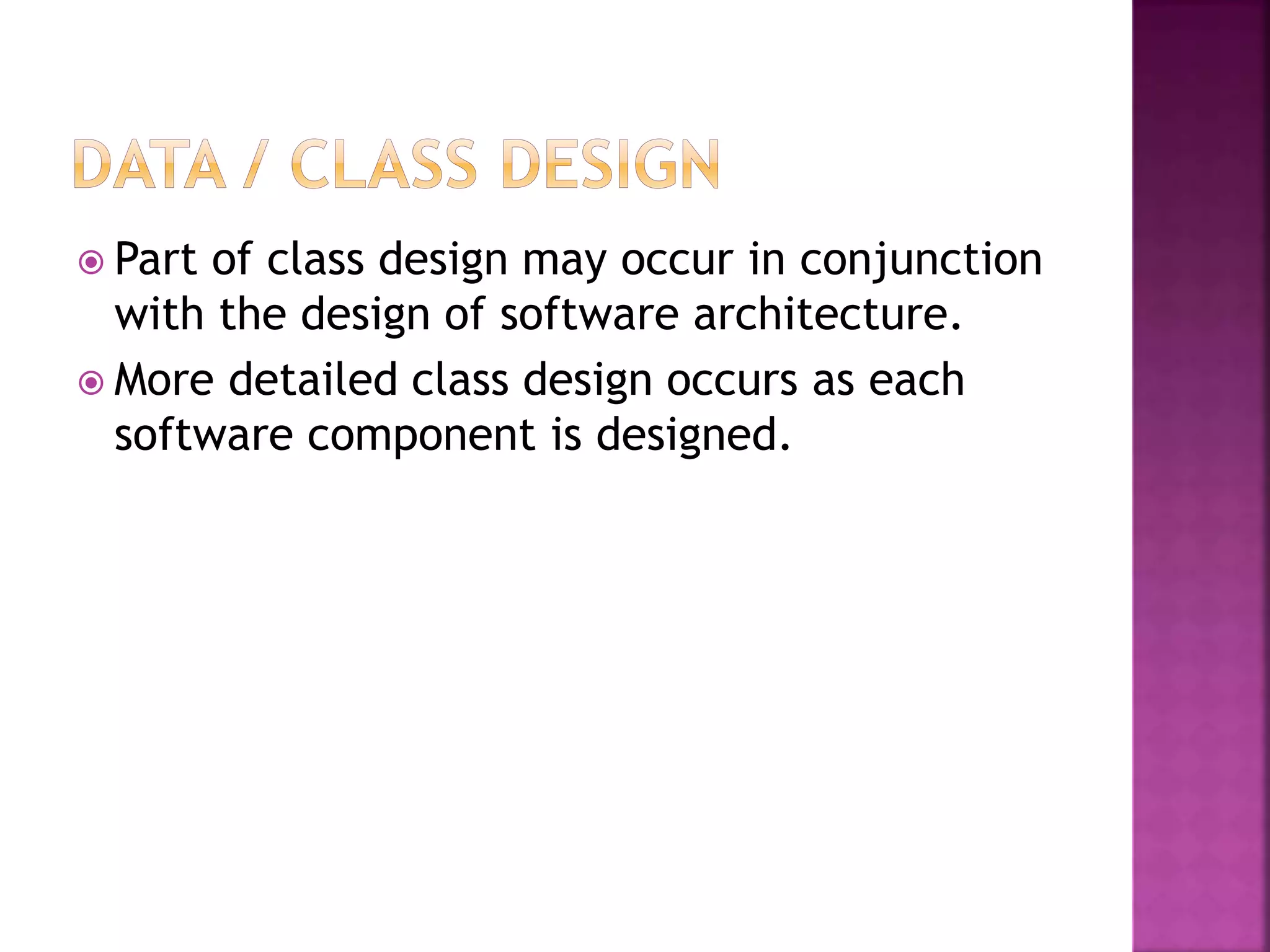  Part of class design may occur in conjunction
with the design of software architecture.
 More detailed class design occurs as each
software component is designed.
 