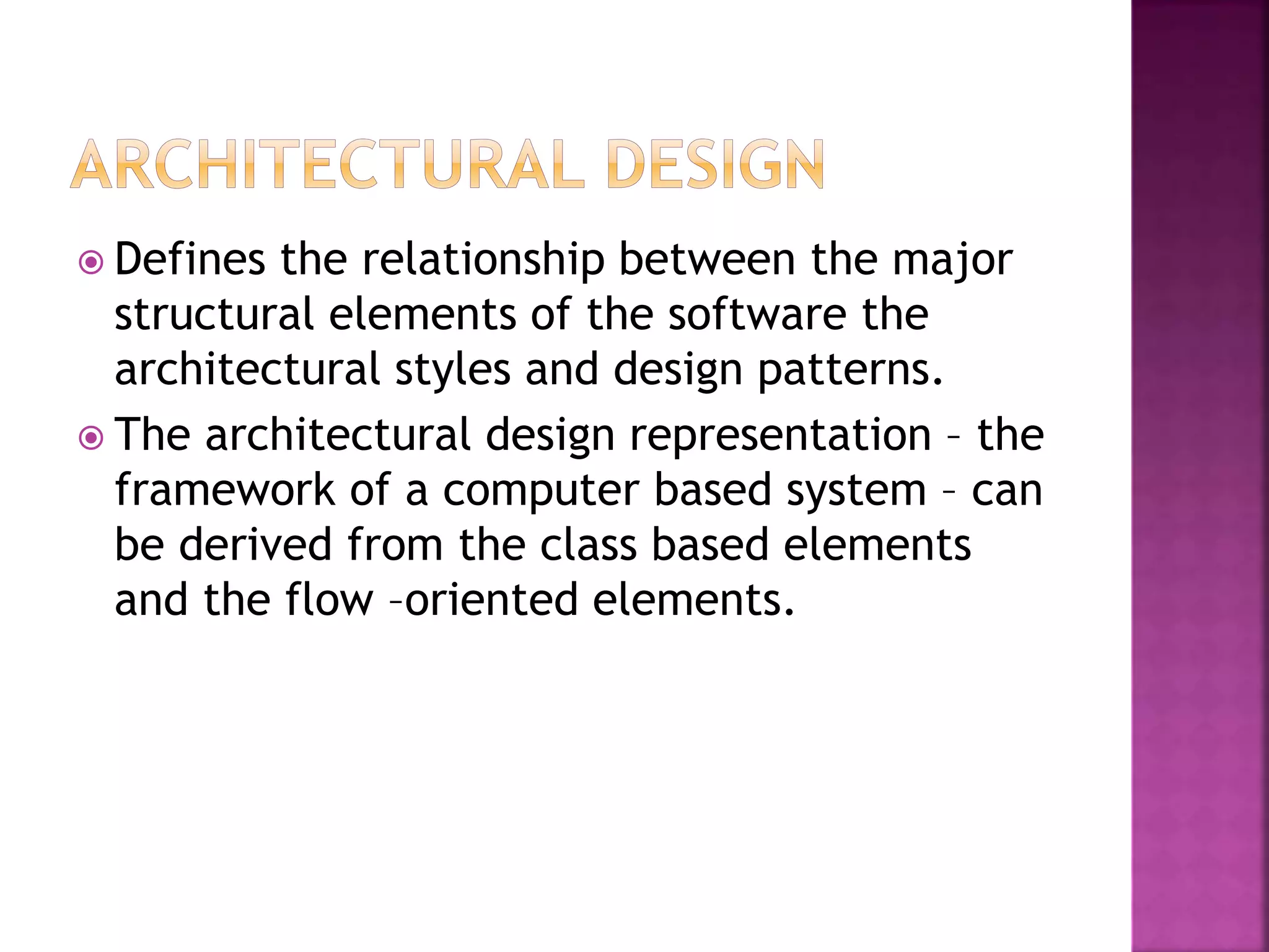  Defines the relationship between the major
structural elements of the software the
architectural styles and design patterns.
 The architectural design representation – the
framework of a computer based system – can
be derived from the class based elements
and the flow –oriented elements.
 