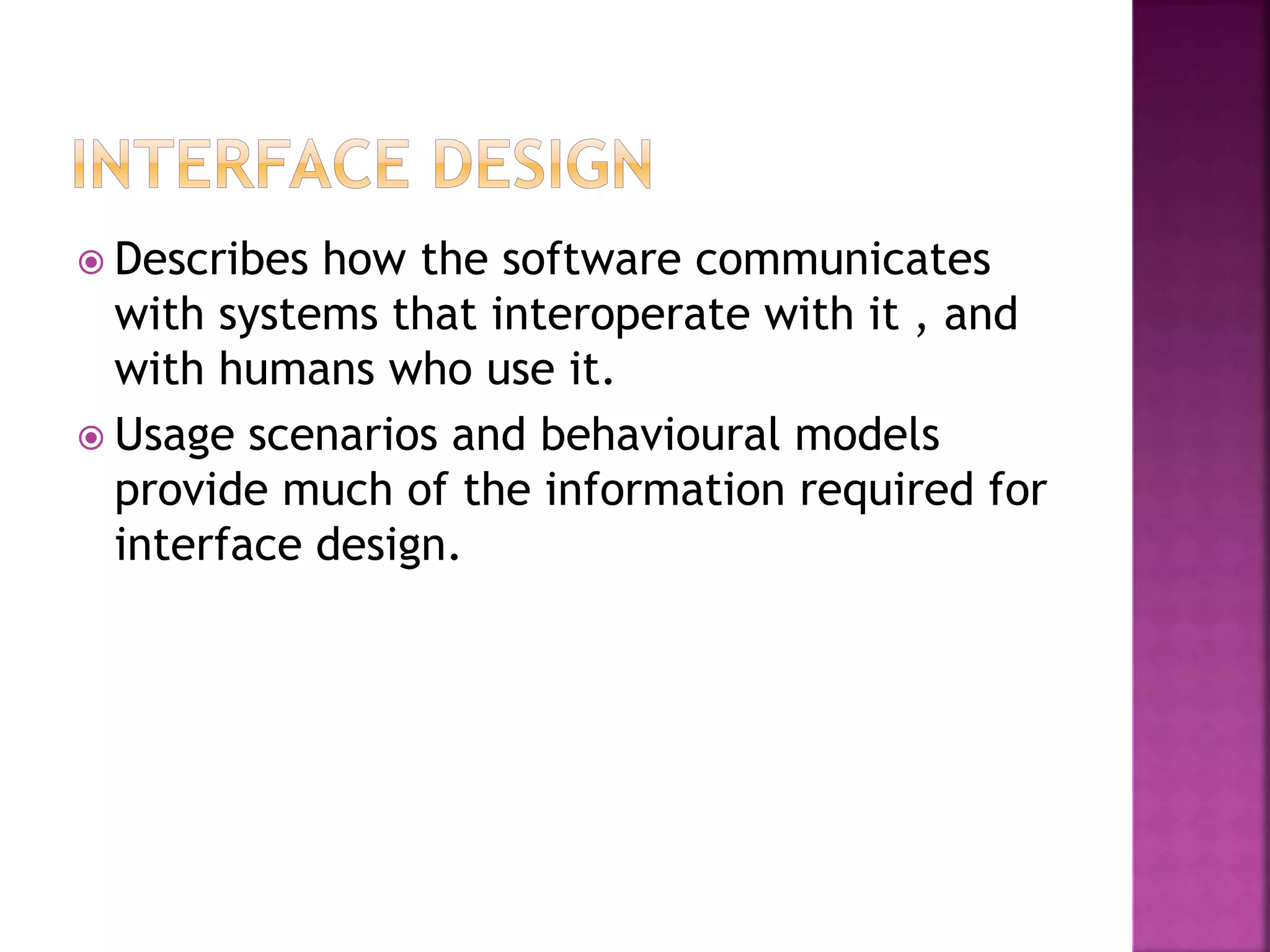  Describes how the software communicates
with systems that interoperate with it , and
with humans who use it.
 Usage scenarios and behavioural models
provide much of the information required for
interface design.
 