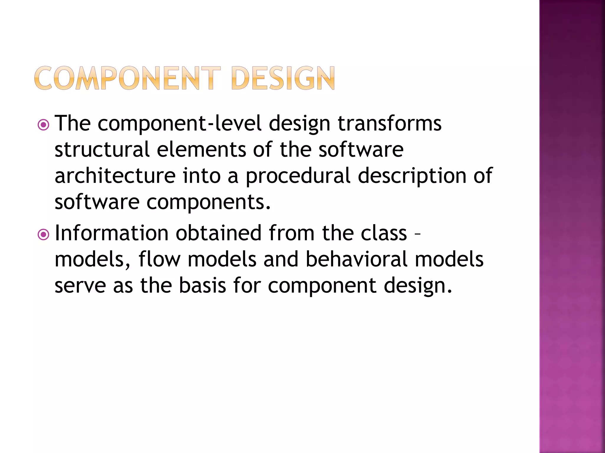  The component-level design transforms
structural elements of the software
architecture into a procedural description of
software components.
 Information obtained from the class –
models, flow models and behavioral models
serve as the basis for component design.
 