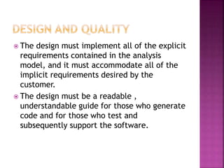  The design must implement all of the explicit
requirements contained in the analysis
model, and it must accommodate all of the
implicit requirements desired by the
customer.
 The design must be a readable ,
understandable guide for those who generate
code and for those who test and
subsequently support the software.
 