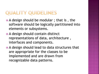  A design should be modular ; that is , the
software should be logically partitioned into
elements or subsystems.
 A design should contain distinct
representations of data, architecture ,
interfaces and components.
 A design should lead to data structures that
are appropriate for the classes to be
implemented and are drawn from
recognizable data patterns.
 
