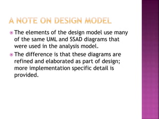 The elements of the design model use many
of the same UML and SSAD diagrams that
were used in the analysis model.
 The difference is that these diagrams are
refined and elaborated as part of design;
more implementation specific detail is
provided.
 