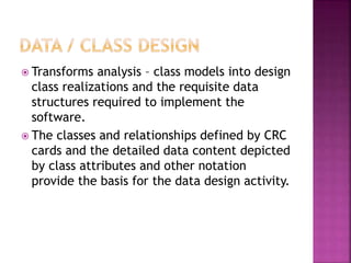  Transforms analysis – class models into design
class realizations and the requisite data
structures required to implement the
software.
 The classes and relationships defined by CRC
cards and the detailed data content depicted
by class attributes and other notation
provide the basis for the data design activity.
 