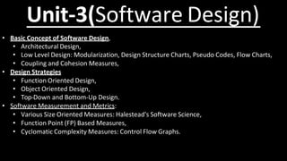 Unit-3(Software Design)
• Basic Concept of Software Design,
• Architectural Design,
• Low Level Design: Modularization, Design Structure Charts, Pseudo Codes, Flow Charts,
• Coupling and Cohesion Measures,
• Design Strategies
• Function Oriented Design,
• Object Oriented Design,
• Top-Down and Bottom-Up Design.
• Software Measurement and Metrics:
• Various Size Oriented Measures: Halestead's Software Science,
• Function Point (FP) Based Measures,
• Cyclomatic Complexity Measures: Control Flow Graphs.
 