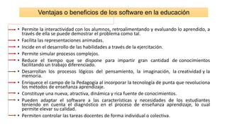 • Permite la interactividad con los alumnos, retroalimentando y evaluando lo aprendido, a
través de ella se puede demostrar el problema como tal.
• Facilita las representaciones animadas.
• Incide en el desarrollo de las habilidades a través de la ejercitación.
• Permite simular procesos complejos.
• Reduce el tiempo que se dispone para impartir gran cantidad de conocimientos
facilitando un trabajo diferenciado.
• Desarrollan los procesos lógicos del pensamiento, la imaginación, la creatividad y la
memoria.
• Enriquece el campo de la Pedagogía al incorporar la tecnología de punta que revoluciona
los métodos de enseñanza aprendizaje.
• Constituye una nueva, atractiva, dinámica y rica fuente de conocimientos.
• Pueden adaptar el software a las características y necesidades de los estudiantes
teniendo en cuenta el diagnóstico en el proceso de enseñanza aprendizaje, lo cual
permite elevar su calidad.
• Permiten controlar las tareas docentes de forma individual o colectiva.
Ventajas o beneficios de los software en la educación
 
