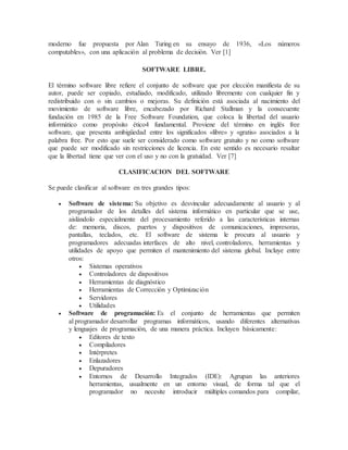 moderno fue propuesta por Alan Turing en su ensayo de 1936, «Los números
computables», con una aplicación al problema de decisión. Ver [1]
SOFTWARE LIBRE.
El término software libre refiere el conjunto de software que por elección manifiesta de su
autor, puede ser copiado, estudiado, modificado, utilizado libremente con cualquier fin y
redistribuido con o sin cambios o mejoras. Su definición está asociada al nacimiento del
movimiento de software libre, encabezado por Richard Stallman y la consecuente
fundación en 1985 de la Free Software Foundation, que coloca la libertad del usuario
informático como propósito ético4 fundamental. Proviene del término en inglés free
software, que presenta ambigüedad entre los significados «libre» y «gratis» asociados a la
palabra free. Por esto que suele ser considerado como software gratuito y no como software
que puede ser modificado sin restricciones de licencia. En este sentido es necesario resaltar
que la libertad tiene que ver con el uso y no con la gratuidad. Ver [7]
CLASIFICACION DEL SOFTWARE
Se puede clasificar al software en tres grandes tipos:
 Software de sistema: Su objetivo es desvincular adecuadamente al usuario y al
programador de los detalles del sistema informático en particular que se use,
aislándolo especialmente del procesamiento referido a las características internas
de: memoria, discos, puertos y dispositivos de comunicaciones, impresoras,
pantallas, teclados, etc. El software de sistema le procura al usuario y
programadores adecuadas interfaces de alto nivel, controladores, herramientas y
utilidades de apoyo que permiten el mantenimiento del sistema global. Incluye entre
otros:
 Sistemas operativos
 Controladores de dispositivos
 Herramientas de diagnóstico
 Herramientas de Corrección y Optimización
 Servidores
 Utilidades
 Software de programación: Es el conjunto de herramientas que permiten
al programador desarrollar programas informáticos, usando diferentes alternativas
y lenguajes de programación, de una manera práctica. Incluyen básicamente:
 Editores de texto
 Compiladores
 Intérpretes
 Enlazadores
 Depuradores
 Entornos de Desarrollo Integrados (IDE): Agrupan las anteriores
herramientas, usualmente en un entorno visual, de forma tal que el
programador no necesite introducir múltiples comandos para compilar,
 