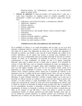 interpretar, depurar, etc. Habitualmente cuentan con una avanzada interfaz
gráfica de usuario (GUI).
 Software de aplicación: Es aquel que permite a los usuarios llevar a cabo una o
varias tareas específicas, en cualquier campo de actividad susceptible de ser
automatizado o asistido, con especial énfasis en los negocios. Incluye entre muchos
otros:
 Aplicaciones para Control de sistemas y automatización industrial
 Aplicaciones ofimáticas
 Software educativo
 Software empresarial
 Bases de datos
 Telecomunicaciones (por ejemplo Internet y toda su estructura lógica)
 Videojuegos
 Software médico
 Software de cálculo numérico y simbólico.
 Software de diseño asistido (CAD)
 Software de control numérico (CAM)
IMPORTANCIA DEL DESARROLLO DE SOFTWARE
En la actualidad, el software es un común denominador entre la gente, ya sea en un nivel
educativo, profesional, laboral o personal. La informática se ha vuelto indispensable en el
vivir diario de la gente, esta importancia ha hecho que sea todavía más importante el
desarrollo de software, esto debido a que cada día la gente demanda más calidad en los
servicios informáticos, de tal manera que siempre se necesita estar actualizado en el
software, para esto es indispensable estar en un continuo desarrollo de todo tipo de software
existente. Se puede ver la importancia del desarrollo de software, en los sistemas que
constantemente se están actualizando, un ejemplo de ello es la gigante corporación
Microsoft, quien bajo el mando del que se puede decir es pionero en el desarrollo de
software el señor Bill Gates, está en constante actualización de todas sus plataformas, o
también se puede mencionar a la gigante Apple, quien actualmente estrena su IPhone 6,
estos son solo algunos ejemplos, pero solo con eso ya podemos darnos cuenta de la
importancia de estar actualizando el software y para esto obvio se necesita desarrollar
software nuevo, entonces podemos darnos cuenta que el desarrollo de software es tan
importante como las 3 comidas del día para cualquier persona. Pero, ¿Por qué no quedarse
con los sistemas actuales? Sencillo, porque cada día el mundo avanza más en el área
informática, la gente demanda perfección, exactitud y tiempos rápidos, así es pues que el
desarrollo de software necesita ser continuo, ya que un día sirve pero luego ya parece estar
obsoleto, y la única solución es seguir desarrollando nuevo software. Ahora bien, cabe
resaltar que el desarrollo de software no sería nada sin los desarrolladores de software, aquí
es donde los Técnicos en Desarrollo de Software juega un papel vital, ellos se encargan de
ver los requerimientos necesarios y desarrollar el software preciso para solucionar esos
requerimientos. El técnico en desarrollo se software no es solo de ahora, se puede decir que
viene de los tiempos en que Bill Gates y Steve Jobs daban a conocer las nuevas
computadoras basados en sistemas operativos que ellos habían inventado, hasta antes de
eso no existían los sistemas operativos, se pensaba entonces que el hardware era más
importante que el software, hoy día sabemos que los dos son importantes, sin embargo el
 