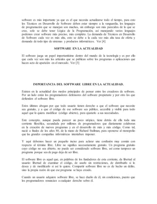 software es más importante ya que es el que necesita actualizarse todo el tiempo, para esto
los Técnicos en Desarrollo de Software deben estar siempre a la vanguardia, los lenguajes
de programación que se manejan son muchos, sin embargo son más parecidos de lo que se
cree, solo se debe tener Lógica de la Programación, así manejando varios lenguajes
podemos crear software más preciso, más completo. La demanda de Técnicos en Desarrollo
de Software cada vez es más alta, esto se debe a la cada vez más alta tasa de oferta y
demanda de todo tipo de sistemas y productos informáticos. Ver [4]
SOFTWARE EN LA ACTUALIDAD
El software juega un papel importantísimo dentro del mundo de la tecnología y es por ello
que cada vez son más los artículos que se publican sobre los programas o aplicaciones que
hacen acto de aparición en el mercado. Ver [3]
IMPORTANCIA DEL SOFTWARE LIBRE EN LA ACTUALIDAD.
Existen en la actualidad dos modos principales de pensar entre los creadores de software.
Por un lado están los programadores defensores del software propietario y por otro los que
defienden el software libre.
Estos últimos abogan por que todo usuario tienen derecho a que el software que necesite
sea gratuito, y a que el código de ese software sea público, accesible y visible para todo
aquel que lo quiera modificar (código abierto), para ajustarlo a sus necesidades.
Este concepto, aunque pueda parecer un poco utópico, tiene detrás de ella toda una
corriente filosófica, secundada por millones de programadores que diariamente colaboran
en la creación de nuevos programas y en el desarrollo de más y más código. Como tal,
nació a finales de los años 80, de la mano de Richard Stallman, para oponerse al monopolio
que las grandes compañías informáticas intentaban imponer.
Y aquí debemos hacer un pequeño inciso para aclarar una confusión muy común con
respecto al término libre. Libre no significa necesariamente gratuito. Un programa gratuito
cuyo código no sea abierto, no puede ser considerado software libre, así como tampoco un
programa porque sea de pago deja de ser libre.
El software libre es aquel que, en palabras de los fundadores de esta corriente, da libertad al
usuario: libertad de examinar el código, de usarlo sin restricciones, de distribuirlo si lo
desea y de modificarlo si así lo quiere. Compartir software libre no es de hecho un delito,
sino la propia razón de que ese programa se haya creado.
Cuando un usuario adquiere software libre, se hace dueño de él, sin condiciones, puesto que
los programadores renuncian a cualquier derecho sobre él.
 