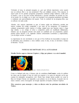 Volviendo al tema, la principal pregunta es: ¿por qué debería importarme como usuario
usar un software libre y no uno propietario? Pues por múltiples razones. Para empezar, la
mayor parte de los grandes programas propietarios contienen código malicioso, oculto para
el usuario y que se usa para recabar información o ejecutar subrutinas sin permiso de este.
Al no poder ver el código, no se sabe con exactitud si ese programa propietario está limpio
o realmente está aprovechándose del usuario. Todo lo contrario de un programa libre, que
es software sin nada oculto.
Además, otro aspecto importante es que, al menos según sus defensores, permite una
mejora continua del código compartido y por tanto de los programas. Al compartirse,
cualquier programador puede mejorar el código original para que funcione mejor o haga
algo distinto, y ese código al volver a compartirse podrá ser modificado infinitamente,
mientras que un programa privado solo puede ser cambiado por sus propietarios, quienes
pueden querer hacerlo o no, siguiendo criterios estrictamente económicos y empresariales,
y no de mejor servicio al usuario.
La importancia de este movimiento es tal, que el Free Software ha trascendido el campo de
la informática para extenderse a otros ámbitos como el cine, el arte, la televisión o incluso
la literatura. Ver [6]
NOTICIAS DE SOFTWARE EN LA ACTUALIDAD
Mozilla Firefox supera a Internet Explorer y Edge por primera vez a nivel mundial.
Figura 1. Símbolo de Mozilla FIrefox
Como es habitual cada mes, el famoso sitio de estadísticas StatCounter, acaba de publicar
los datos que ha dejado el mes de abril con respecto a la cuota de mercado con la que
cuentan los principales navegadores web. Desde hace tiempo hemos podido ver como la
línea de Google Chrome era imparable y por primera vez en la historia, el pasado mes de
marzo veíamos como el navegador de Google superaba en España a Internet Explorer.
Más caracteres para mensajes y vídeo en directo entre las próximas novedades de
Twitter.
 
