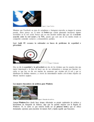 Figura 2. Apps Twitter.
Mientras que Facebook no para de actualizarse e Instagram renovaba su imagen la semana
pasada, ahora parece ser el turno de Twitter que estaría planeando incorporar algunas
novedades en la red social. Parece que en esta decisión tendría algo que ver el reciente
acuerdo entre la red social y la NFL, puesto que será uno de los medios donde se
compartirá contenido exclusivo y retransmitirán partidos.
Last Audit PC escanea tu ordenador en busca de problemas de seguridad o
privacidad.
Figura 3 Ordenador
Hoy en día la seguridad y la privacidad son dos de los términos que los usuarios dan una
mayor importancia a la hora de hacer uso de sus ordenadores o navegar por Internet. Lo
cierto es que hoy en día son muchas las amenazas que circulan por la red y que se
distribuyen de distintas maneras y a través de determinados medios con el único objetivo de
infectar nuestros equipos.
Los mejores buscadores de archivos para Windows
Figura 4. Buscador de archivos
Aunque Windows lleva desde hace tiempo ofreciendo su propio explorador de archivos y
herramienta de búsqueda de ficheros, algo que ha querido mejorar con la llegada de
Windows 10, lo cierto es que todavía resulta ser un proceso lento y que no ofrece
demasiadas opciones para encontrar de manera fácil y rápida aquello que buscamos.
 