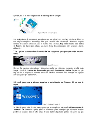 Spaces, así es la nueva aplicación de mensajería de Google
Figura 5 Apps de mensajería Space
Las aplicaciones de mensajería son algunas de las aplicaciones que hoy en día no faltan en
casi ningún smartphone. WhatsApp tiene gran culpa de ello, puesto que cuenta con un gran
número de usuarios activos en todo el mundo, pero sin duda, hay otras muchas que tratan
de hacerse un hueco para ofrecer una nueva forma de comunicación entre usuarios a través
del móvil.
TPM, qué es y cómo saber si nuestro PC es compatible para proteger mejor nuestros
datos
Figura 6 Protección
Hoy en día nuestros ordenadores y dispositivos cada vez están más expuestos a sufrir algún
ataque con el fin de robarnos información personal almacenada en ellos. Es por eso que
hoy en día la mayoría de usuarios tomen las medidas oportunas para proteger sus equipos
ante cualquier tipo de malware.
Microsoft programa a algunos usuarios la actualización de Windows 10 sin que lo
sepan
Figura 7. Emblema Windows 10
A falta de poco más de dos meses para que se cumpla un año desde el lanzamiento de
Windows 10, Microsoft quiere pisar el acelerador para conseguir que el mayor número
posible de usuarios den el salto antes de que finalice el periodo gratuito sabedores de que
 