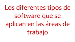Los diferentes tipos de
software que se
aplican en las áreas de
trabajo
 