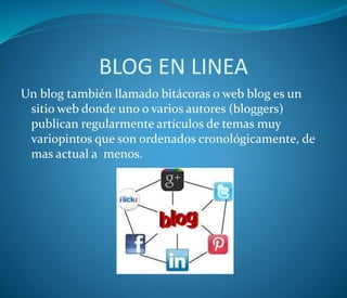 BLOG EN LINEA
Un blog también llamado bitácoras o web blog es un
sitio web donde uno o varios autores (bloggers)
publican regularmente artículos de temas muy
variopintos que son ordenados cronológicamente, de
mas actual a menos.
 