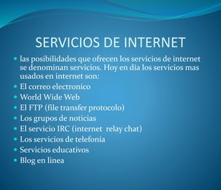 SERVICIOS DE INTERNET
 las posibilidades que ofrecen los servicios de internet
se denominan servicios. Hoy en día los servicios mas
usados en internet son:
 El correo electronico
 World Wide Web
 El FTP (file transfer protocolo)
 Los grupos de noticias
 El servicio IRC (internet relay chat)
 Los servicios de telefonía
 Servicios educativos
 Blog en linea
 