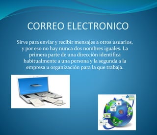 CORREO ELECTRONICO
Sirve para enviar y recibir mensajes a otros usuarios,
y por eso no hay nunca dos nombres iguales. La
primera parte de una dirección identifica
habitualmente a una persona y la segunda a la
empresa u organización para la que trabaja.
 