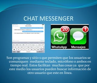 CHAT MESSENGER
Son programas y sitio s que permiten que los usuarios se
comuniquen mediante teclado, micrófono o ambos en
tiempo real. Estos facilitan muchas cosas ya que por
este medio los usuarios pueden buscar información de
otro usuario que este en línea.
 