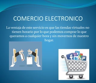 COMERCIO ELECTRONICO
La ventaja de este servicio es que las tiendas virtuales no
tienen horario por lo que podemos comprar lo que
queramos a cualquier hora y sin movernos de nuestro
hogar.
 