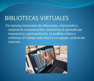 BIBLIOTECAS VIRTUALES
Un sistema innovador de educación, orientando a
mejorar la comunicación, incentivar el aprendizaje
interactivo y personalizado, el análisis critico y
enfatizar el trabajo individual y en equipo, atraves de
internet.
 