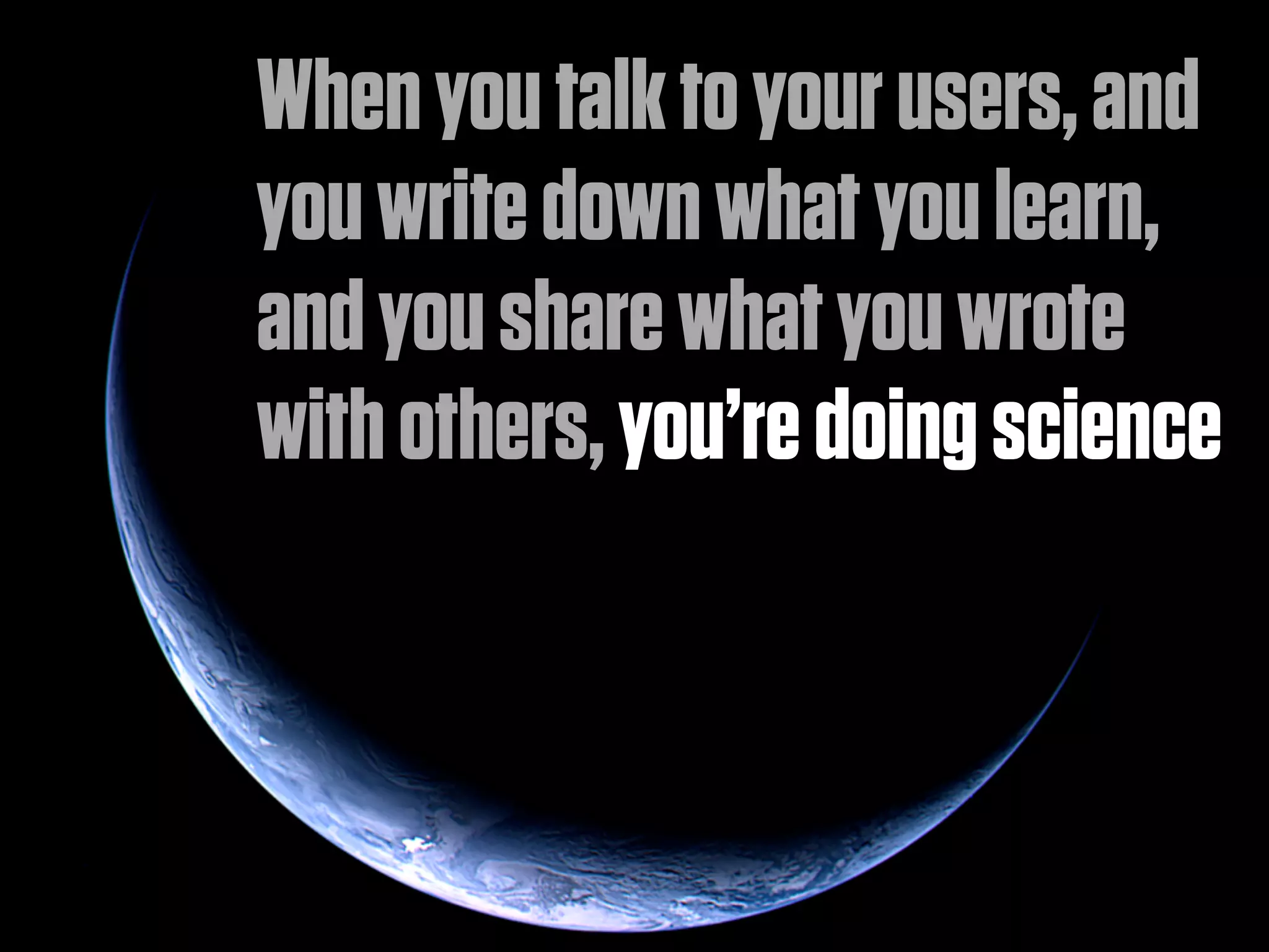 When you talk to your users, and
you write down what you learn,
and you share what you wrote
with others, you’re doing science
 