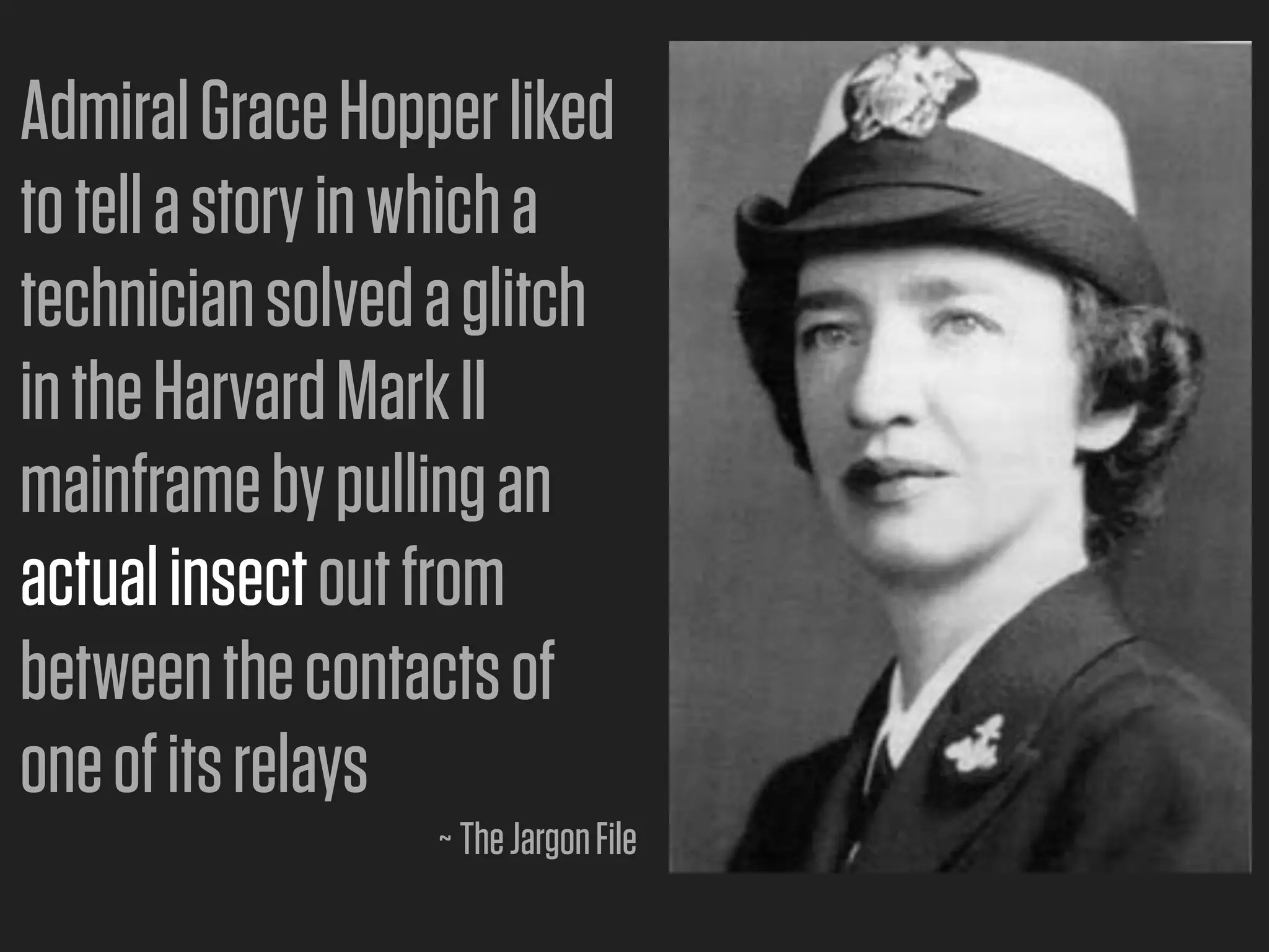 Admiral Grace Hopper liked
to tell a story in which a
technician solved a glitch
in the Harvard Mark II
mainframe by pulling an
actual insect out from
between the contacts of
one of its relays
                  ~ The Jargon File
 