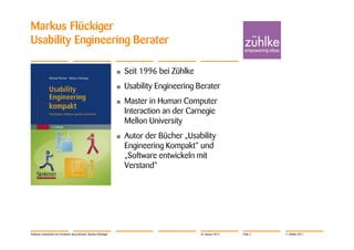 Markus Flückiger
Usability Engineering Berater

                                                                    •   Seit 1996 bei Zühlke
                                                                    •   Usability Engineering Berater
                                                                    •   Master in Human Computer
                                                                        Interaction an der Carnegie
                                                                        Mellon University
                                                                    •   Autor der Bücher „Usability
                                                                        Engineering Kompakt“ und
                                                                        „Software entwickeln mit
                                                                        Verstand“




Software entwickeln mit Verstand | Jörg Dirbach, Markus Flückiger                              24. Januar 2012   Folie 3   © Zühlke 2011
 