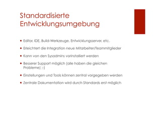 Standardisierte
Entwicklungsumgebung

  Editor, IDE, Build-Werkzeuge, Entwicklungsserver, etc.

  Erleichtert die Integration neue Mitarbeiter/Teammitglieder

  Kann von den Sysadmins vorinstalliert werden

  Besserer Support möglich (alle haben die gleichen
   Probleme) ;-)

  Einstellungen und Tools können zentral vorgegeben werden

  Zentrale Dokumentation wird durch Standards erst möglich
 