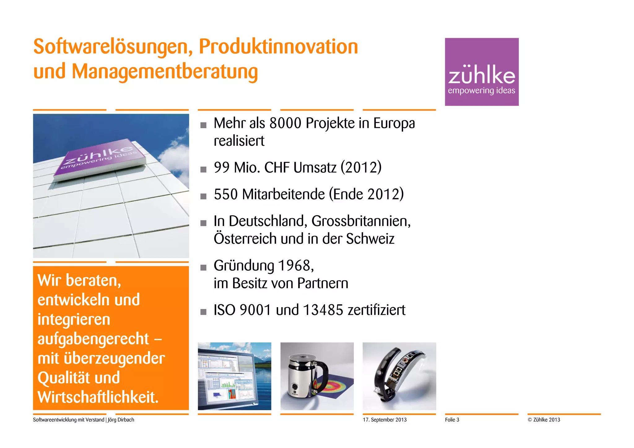 © Zühlke 2013Softwareentwicklung mit Verstand | Jörg Dirbach
Softwarelösungen, Produktinnovation
und Managementberatung
Wir beraten,
entwickeln und
integrieren
aufgabengerecht –
mit überzeugender
Qualität und
Wirtschaftlichkeit.
• Mehr als 8000 Projekte in Europa
realisiert
• 99 Mio. CHF Umsatz (2012)
• 550 Mitarbeitende (Ende 2012)
• In Deutschland, Grossbritannien,
Österreich und in der Schweiz
• Gründung 1968,
im Besitz von Partnern
• ISO 9001 und 13485 zertifiziert
17. September 2013 Folie 3
 