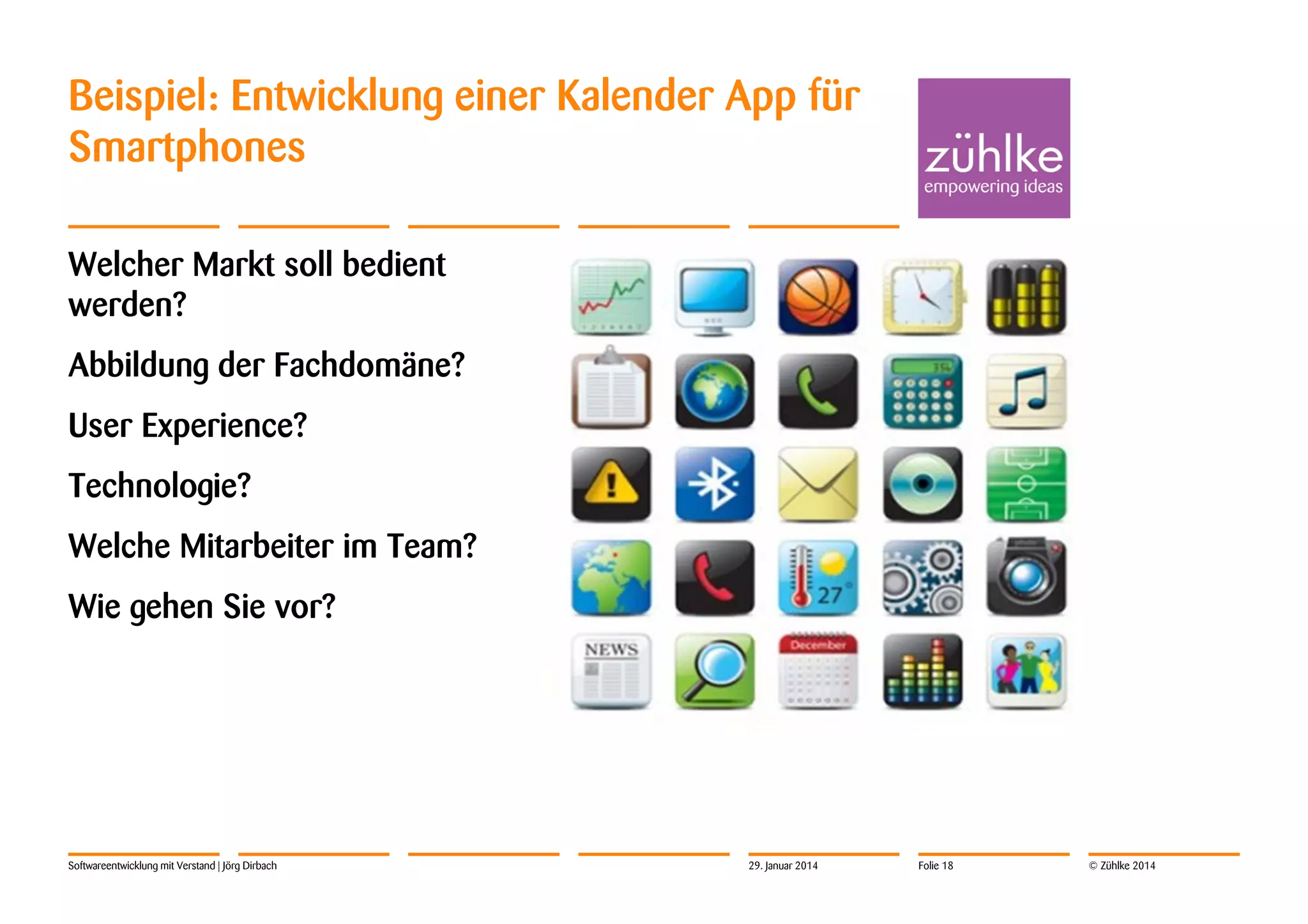 Beispiel: Entwicklung einer Kalender App für
Smartphones
Welcher Markt soll bedient
werden?
Abbildung der Fachdomäne?
User Experience?
Technologie?
Welche Mitarbeiter im Team?
Wie gehen Sie vor?

Softwareentwicklung mit Verstand | Jörg Dirbach

29. Januar 2014

Folie 18

© Zühlke 2014

 