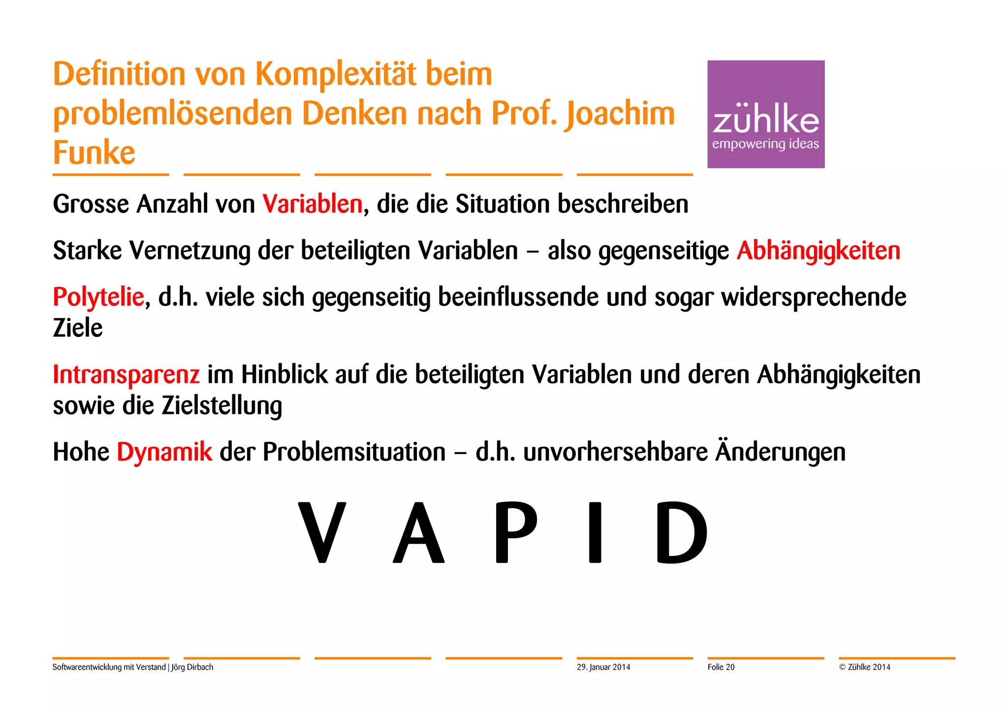 Definition von Komplexität beim
problemlösenden Denken nach Prof. Joachim
Funke
Grosse Anzahl von Variablen, die die Situation beschreiben
Starke Vernetzung der beteiligten Variablen – also gegenseitige Abhängigkeiten
Polytelie, d.h. viele sich gegenseitig beeinflussende und sogar widersprechende
Ziele
Intransparenz im Hinblick auf die beteiligten Variablen und deren Abhängigkeiten
sowie die Zielstellung
Hohe Dynamik der Problemsituation – d.h. unvorhersehbare Änderungen

V A P I D
Softwareentwicklung mit Verstand | Jörg Dirbach

29. Januar 2014

Folie 20

© Zühlke 2014

 