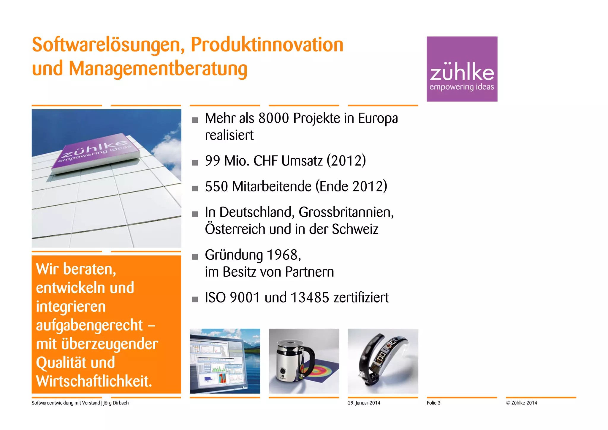 Softwarelösungen, Produktinnovation
und Managementberatung
•

•

550 Mitarbeitende (Ende 2012)

•

Softwareentwicklung mit Verstand | Jörg Dirbach

99 Mio. CHF Umsatz (2012)

•

Wir beraten,
entwickeln und
integrieren
aufgabengerecht –
mit überzeugender
Qualität und
Wirtschaftlichkeit.

Mehr als 8000 Projekte in Europa
realisiert

In Deutschland, Grossbritannien,
Österreich und in der Schweiz

•

Gründung 1968,
im Besitz von Partnern

•

ISO 9001 und 13485 zertifiziert

29. Januar 2014

Folie 3

© Zühlke 2014

 