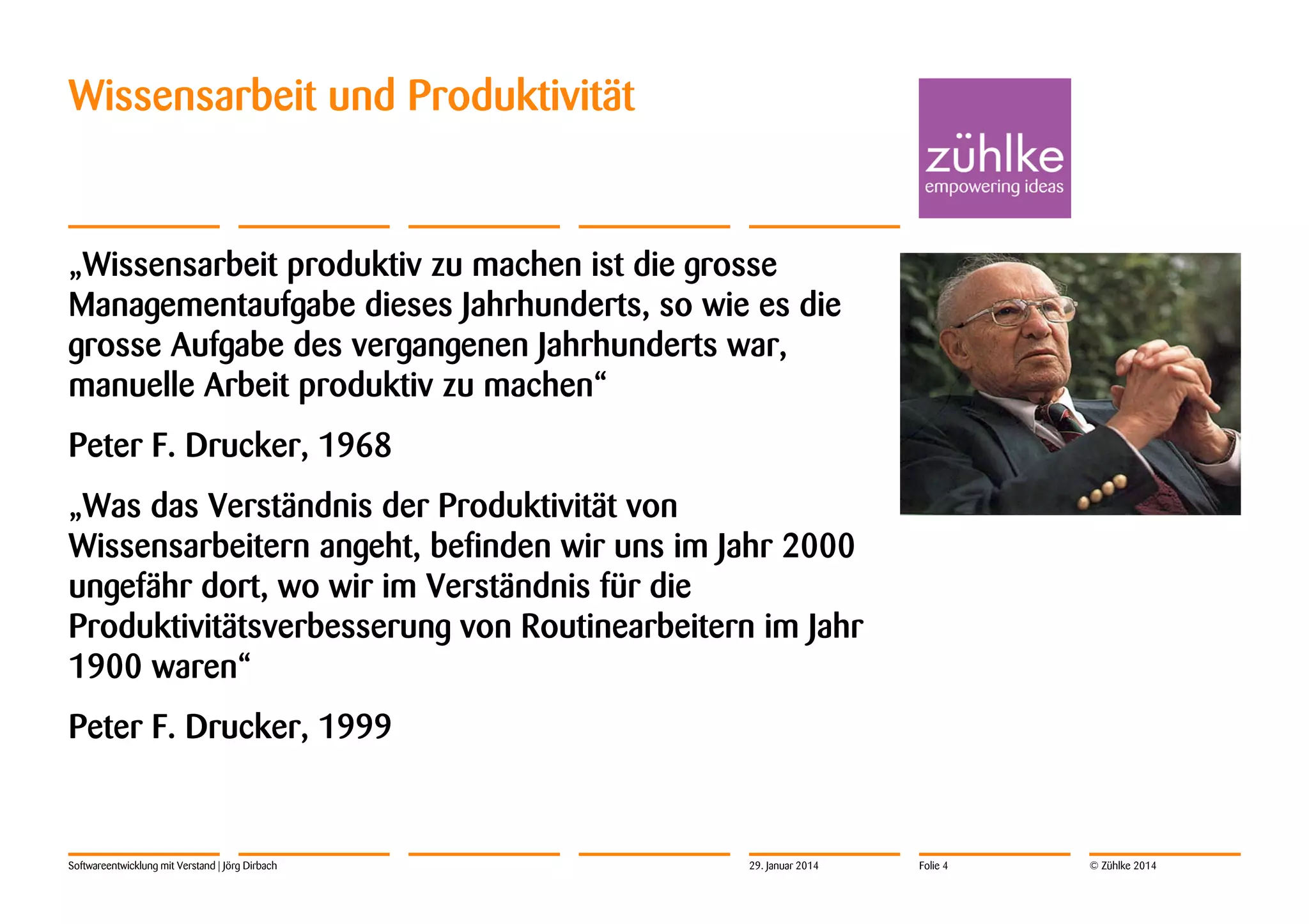 Wissensarbeit und Produktivität

„Wissensarbeit produktiv zu machen ist die grosse
Managementaufgabe dieses Jahrhunderts, so wie es die
grosse Aufgabe des vergangenen Jahrhunderts war,
manuelle Arbeit produktiv zu machen“
Peter F. Drucker, 1968
„Was das Verständnis der Produktivität von
Wissensarbeitern angeht, befinden wir uns im Jahr 2000
ungefähr dort, wo wir im Verständnis für die
Produktivitätsverbesserung von Routinearbeitern im Jahr
1900 waren“
Peter F. Drucker, 1999

Softwareentwicklung mit Verstand | Jörg Dirbach

29. Januar 2014

Folie 4

© Zühlke 2014

 