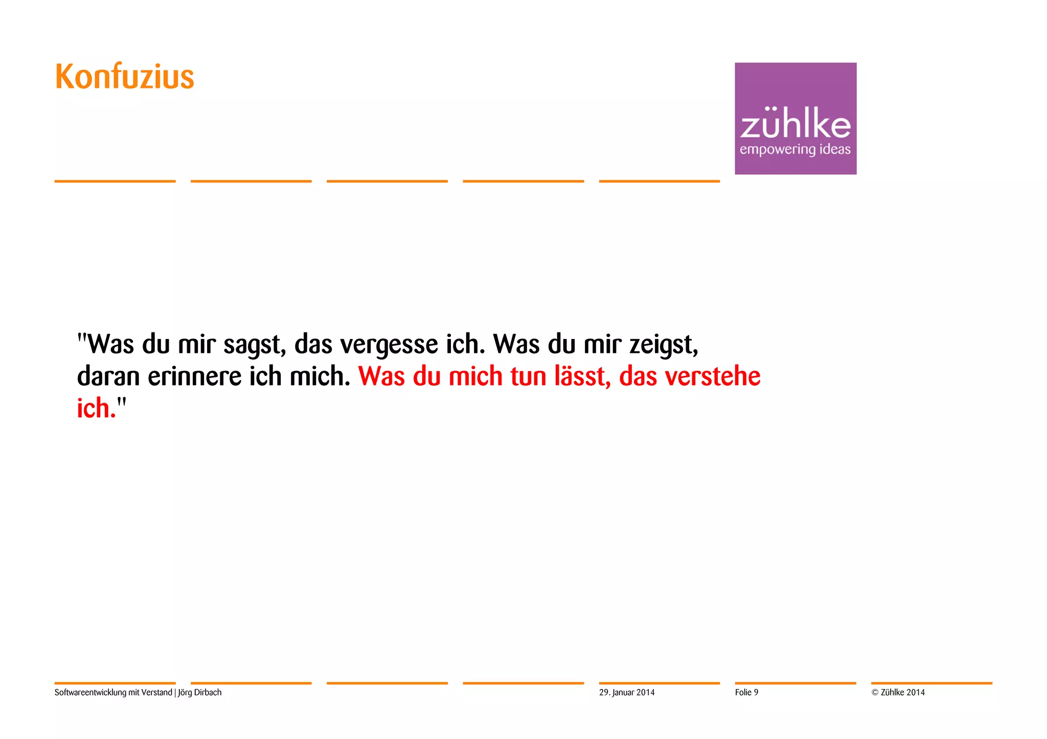 Konfuzius

"Was du mir sagst, das vergesse ich. Was du mir zeigst,
daran erinnere ich mich. Was du mich tun lässt, das verstehe
ich."

Softwareentwicklung mit Verstand | Jörg Dirbach

29. Januar 2014

Folie 9

© Zühlke 2014

 